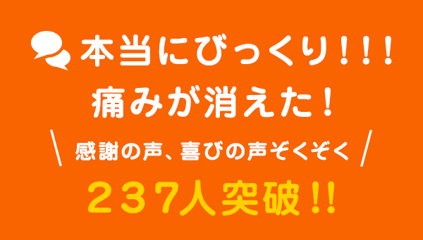 本当にびっくり！！！痛みが消えた！感謝の声、喜びの声ぞくぞく231人突破！！